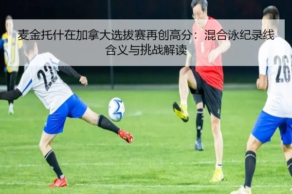麦金托什在加拿大选拔赛再创高分：混合泳纪录线含义与挑战解读